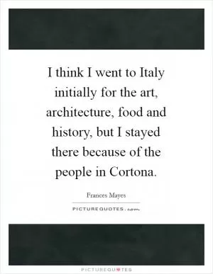 I think I went to Italy initially for the art, architecture, food and history, but I stayed there because of the people in Cortona Picture Quote #1