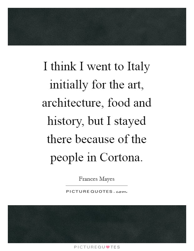 I think I went to Italy initially for the art, architecture, food and history, but I stayed there because of the people in Cortona. Picture Quote #1