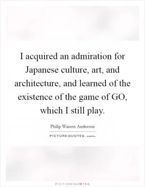 I acquired an admiration for Japanese culture, art, and architecture, and learned of the existence of the game of GO, which I still play Picture Quote #1