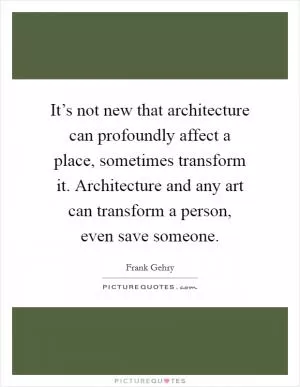 It’s not new that architecture can profoundly affect a place, sometimes transform it. Architecture and any art can transform a person, even save someone Picture Quote #1