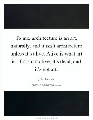 To me, architecture is an art, naturally, and it isn’t architecture unless it’s alive. Alive is what art is. If it’s not alive, it’s dead, and it’s not art Picture Quote #1