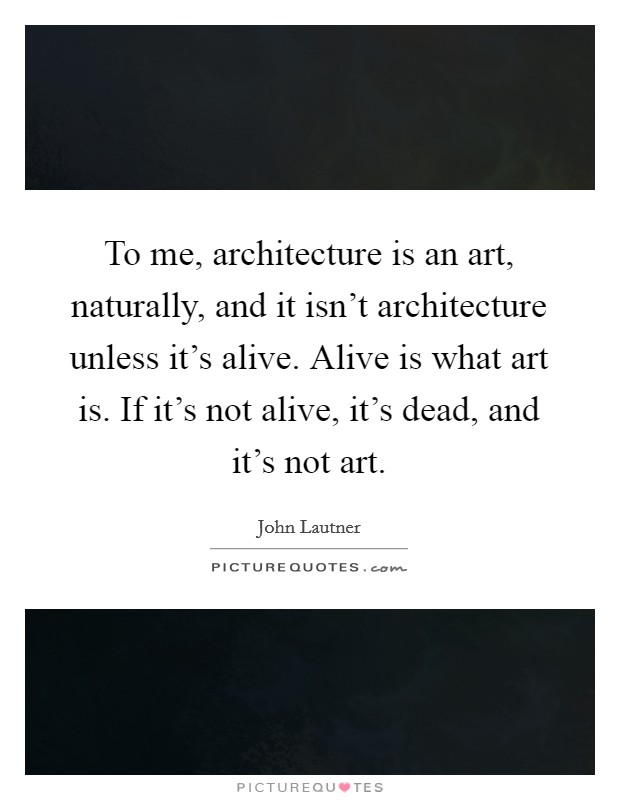 To me, architecture is an art, naturally, and it isn't architecture unless it's alive. Alive is what art is. If it's not alive, it's dead, and it's not art. Picture Quote #1
