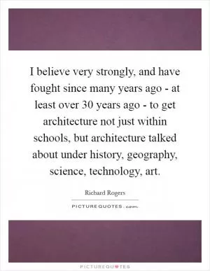 I believe very strongly, and have fought since many years ago - at least over 30 years ago - to get architecture not just within schools, but architecture talked about under history, geography, science, technology, art Picture Quote #1