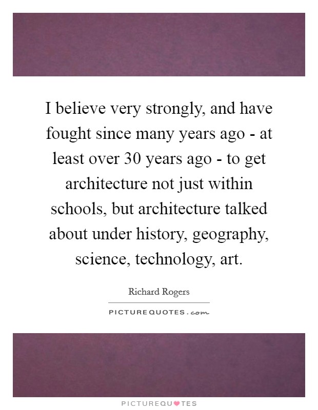 I believe very strongly, and have fought since many years ago - at least over 30 years ago - to get architecture not just within schools, but architecture talked about under history, geography, science, technology, art. Picture Quote #1