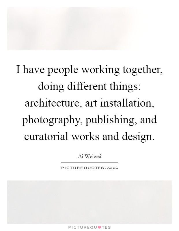 I have people working together, doing different things: architecture, art installation, photography, publishing, and curatorial works and design. Picture Quote #1