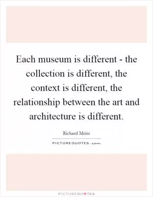 Each museum is different - the collection is different, the context is different, the relationship between the art and architecture is different Picture Quote #1