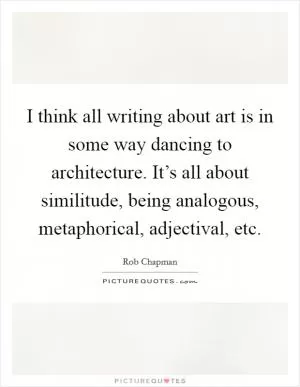 I think all writing about art is in some way dancing to architecture. It’s all about similitude, being analogous, metaphorical, adjectival, etc Picture Quote #1
