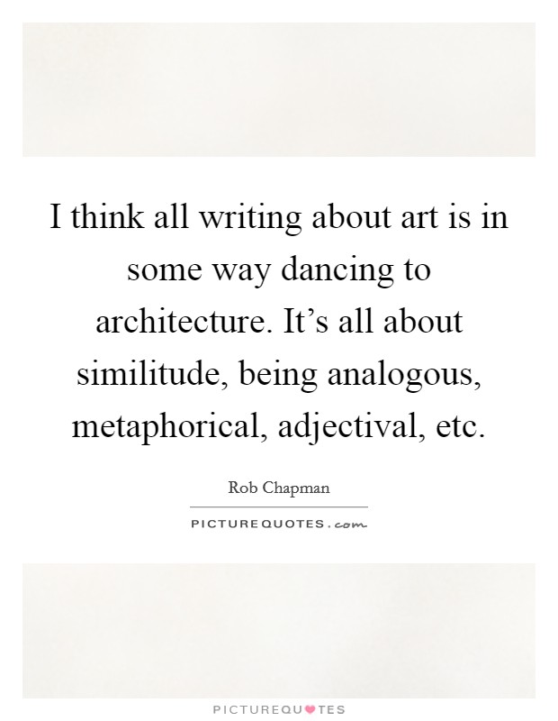 I think all writing about art is in some way dancing to architecture. It's all about similitude, being analogous, metaphorical, adjectival, etc. Picture Quote #1