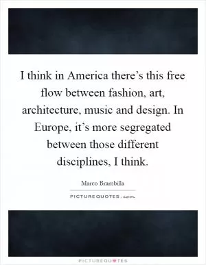 I think in America there’s this free flow between fashion, art, architecture, music and design. In Europe, it’s more segregated between those different disciplines, I think Picture Quote #1