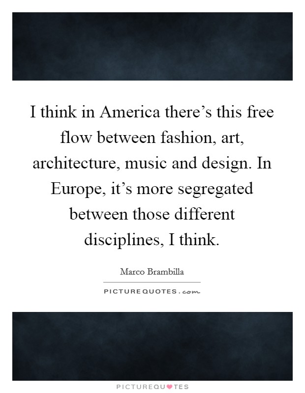 I think in America there's this free flow between fashion, art, architecture, music and design. In Europe, it's more segregated between those different disciplines, I think. Picture Quote #1
