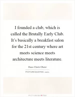 I founded a club, which is called the Brutally Early Club. It’s basically a breakfast salon for the 21st century where art meets science meets architecture meets literature Picture Quote #1