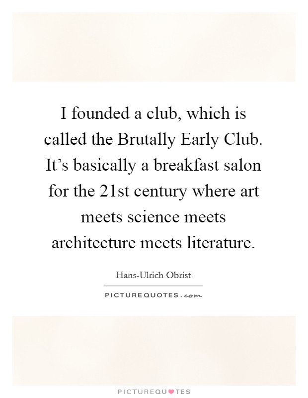 I founded a club, which is called the Brutally Early Club. It's basically a breakfast salon for the 21st century where art meets science meets architecture meets literature. Picture Quote #1