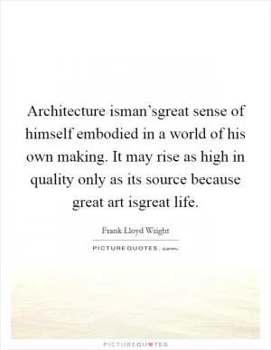 Architecture isman’sgreat sense of himself embodied in a world of his own making. It may rise as high in quality only as its source because great art isgreat life Picture Quote #1