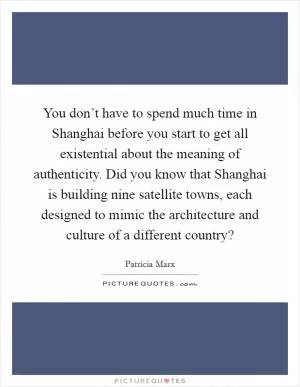 You don’t have to spend much time in Shanghai before you start to get all existential about the meaning of authenticity. Did you know that Shanghai is building nine satellite towns, each designed to mimic the architecture and culture of a different country? Picture Quote #1