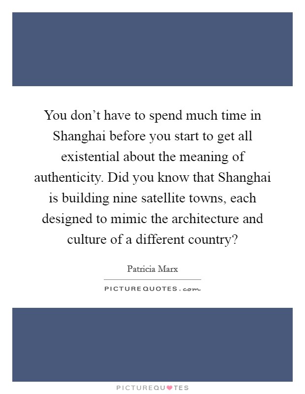 You don't have to spend much time in Shanghai before you start to get all existential about the meaning of authenticity. Did you know that Shanghai is building nine satellite towns, each designed to mimic the architecture and culture of a different country? Picture Quote #1