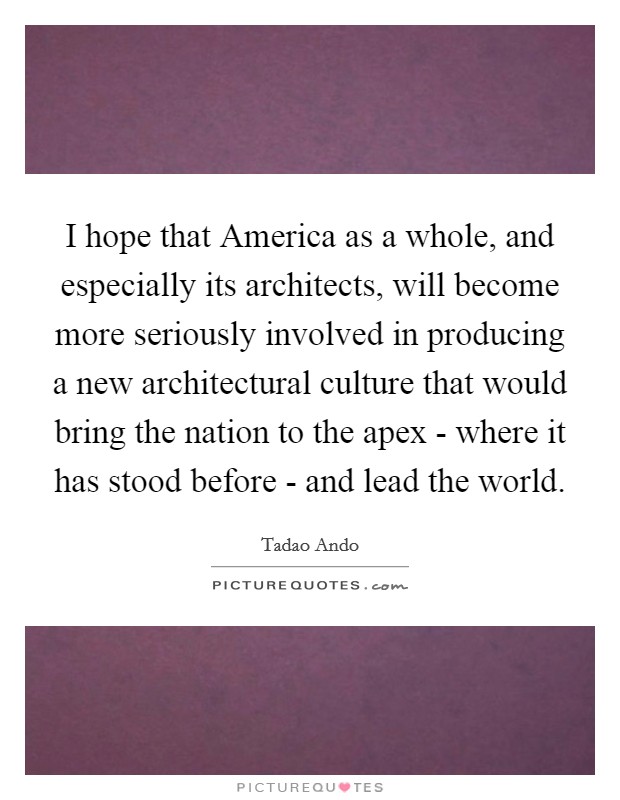 I hope that America as a whole, and especially its architects, will become more seriously involved in producing a new architectural culture that would bring the nation to the apex - where it has stood before - and lead the world. Picture Quote #1