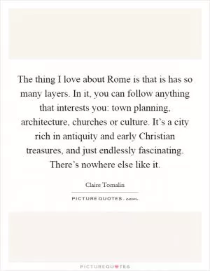 The thing I love about Rome is that is has so many layers. In it, you can follow anything that interests you: town planning, architecture, churches or culture. It’s a city rich in antiquity and early Christian treasures, and just endlessly fascinating. There’s nowhere else like it Picture Quote #1