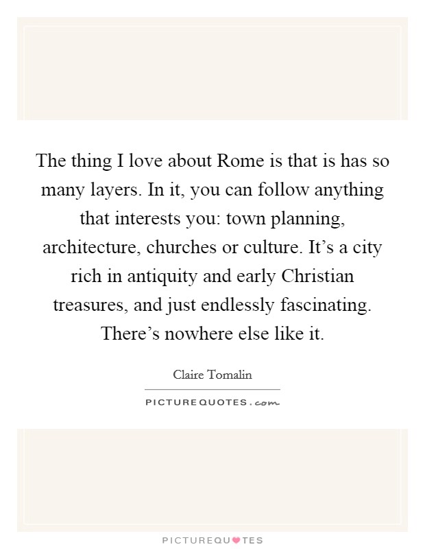 The thing I love about Rome is that is has so many layers. In it, you can follow anything that interests you: town planning, architecture, churches or culture. It's a city rich in antiquity and early Christian treasures, and just endlessly fascinating. There's nowhere else like it. Picture Quote #1