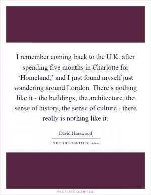 I remember coming back to the U.K. after spending five months in Charlotte for ‘Homeland,’ and I just found myself just wandering around London. There’s nothing like it - the buildings, the architecture, the sense of history, the sense of culture - there really is nothing like it Picture Quote #1