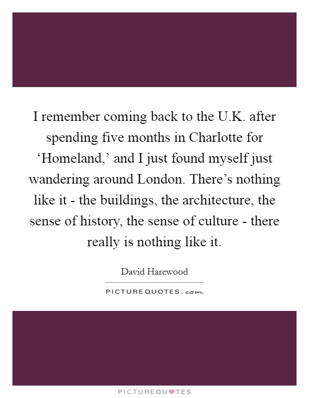 I remember coming back to the U.K. after spending five months in Charlotte for ‘Homeland,' and I just found myself just wandering around London. There's nothing like it - the buildings, the architecture, the sense of history, the sense of culture - there really is nothing like it. Picture Quote #1