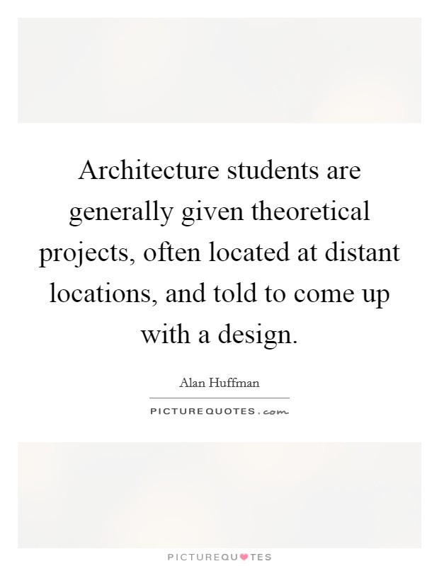 Architecture students are generally given theoretical projects, often located at distant locations, and told to come up with a design. Picture Quote #1