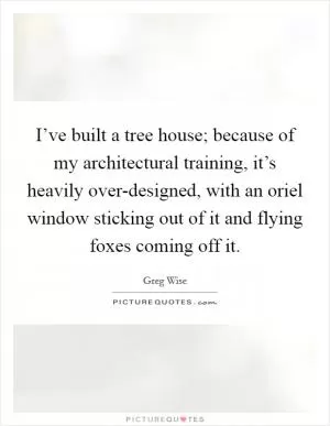 I’ve built a tree house; because of my architectural training, it’s heavily over-designed, with an oriel window sticking out of it and flying foxes coming off it Picture Quote #1