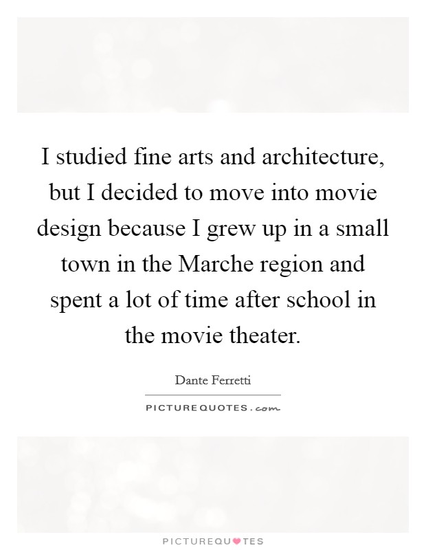 I studied fine arts and architecture, but I decided to move into movie design because I grew up in a small town in the Marche region and spent a lot of time after school in the movie theater. Picture Quote #1