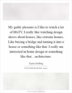 My guilty pleasure is I like to watch a lot of HGTV. I really like watching design shows about houses, like extreme homes. Like buying a bridge and turning it into a house or something like that. I really am interested in home design or something like that... architecture Picture Quote #1