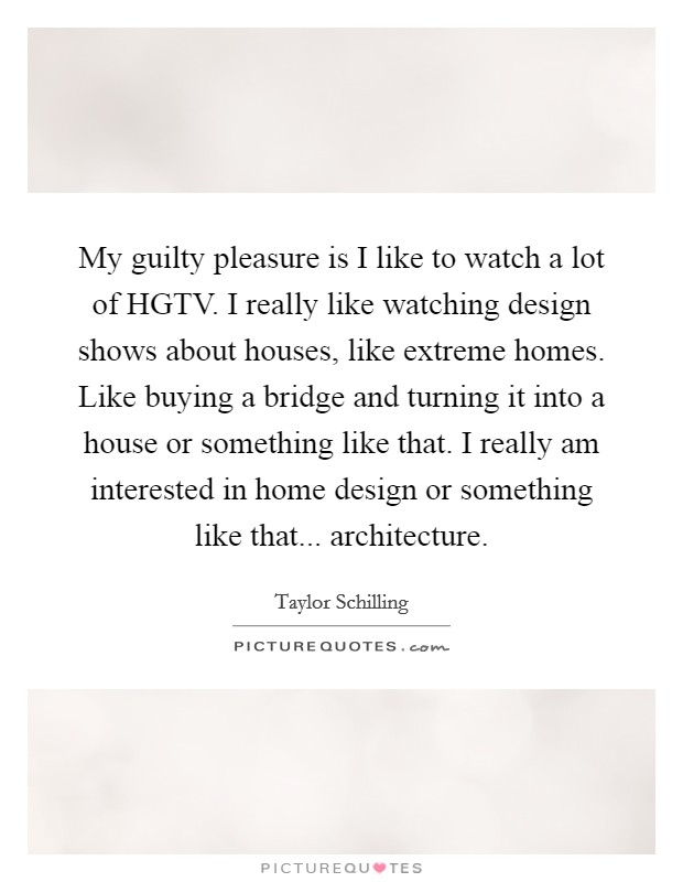 My guilty pleasure is I like to watch a lot of HGTV. I really like watching design shows about houses, like extreme homes. Like buying a bridge and turning it into a house or something like that. I really am interested in home design or something like that... architecture. Picture Quote #1
