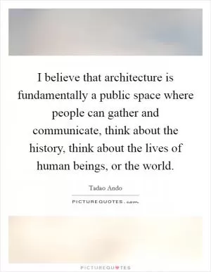 I believe that architecture is fundamentally a public space where people can gather and communicate, think about the history, think about the lives of human beings, or the world Picture Quote #1