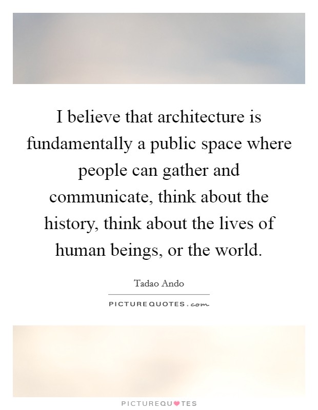 I believe that architecture is fundamentally a public space where people can gather and communicate, think about the history, think about the lives of human beings, or the world. Picture Quote #1
