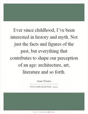 Ever since childhood, I’ve been interested in history and myth. Not just the facts and figures of the past, but everything that contributes to shape our perception of an age: architecture, art, literature and so forth Picture Quote #1
