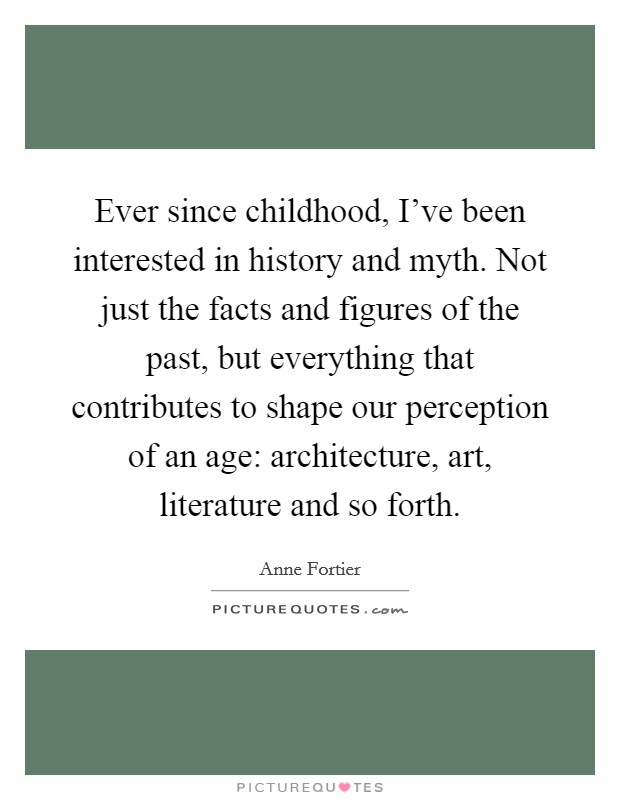 Ever since childhood, I've been interested in history and myth. Not just the facts and figures of the past, but everything that contributes to shape our perception of an age: architecture, art, literature and so forth. Picture Quote #1