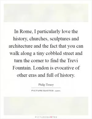 In Rome, I particularly love the history, churches, sculptures and architecture and the fact that you can walk along a tiny cobbled street and turn the corner to find the Trevi Fountain. London is evocative of other eras and full of history Picture Quote #1