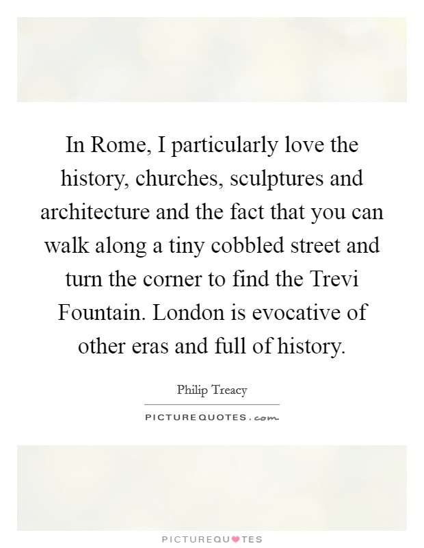 In Rome, I particularly love the history, churches, sculptures and architecture and the fact that you can walk along a tiny cobbled street and turn the corner to find the Trevi Fountain. London is evocative of other eras and full of history. Picture Quote #1