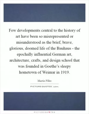 Few developments central to the history of art have been so misrepresented or misunderstood as the brief, brave, glorious, doomed life of the Bauhaus - the epochally influential German art, architecture, crafts, and design school that was founded in Goethe’s sleepy hometown of Weimar in 1919 Picture Quote #1
