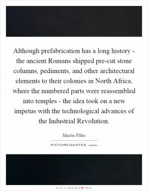 Although prefabrication has a long history - the ancient Romans shipped pre-cut stone columns, pediments, and other architectural elements to their colonies in North Africa, where the numbered parts were reassembled into temples - the idea took on a new impetus with the technological advances of the Industrial Revolution Picture Quote #1