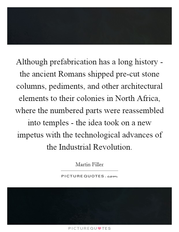 Although prefabrication has a long history - the ancient Romans shipped pre-cut stone columns, pediments, and other architectural elements to their colonies in North Africa, where the numbered parts were reassembled into temples - the idea took on a new impetus with the technological advances of the Industrial Revolution. Picture Quote #1