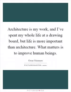 Architecture is my work, and I’ve spent my whole life at a drawing board, but life is more important than architecture. What matters is to improve human beings Picture Quote #1
