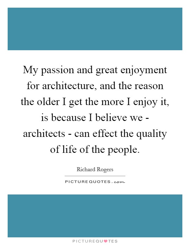 My passion and great enjoyment for architecture, and the reason the older I get the more I enjoy it, is because I believe we - architects - can effect the quality of life of the people. Picture Quote #1