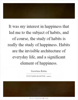 It was my interest in happiness that led me to the subject of habits, and of course, the study of habits is really the study of happiness. Habits are the invisible architecture of everyday life, and a significant element of happiness Picture Quote #1