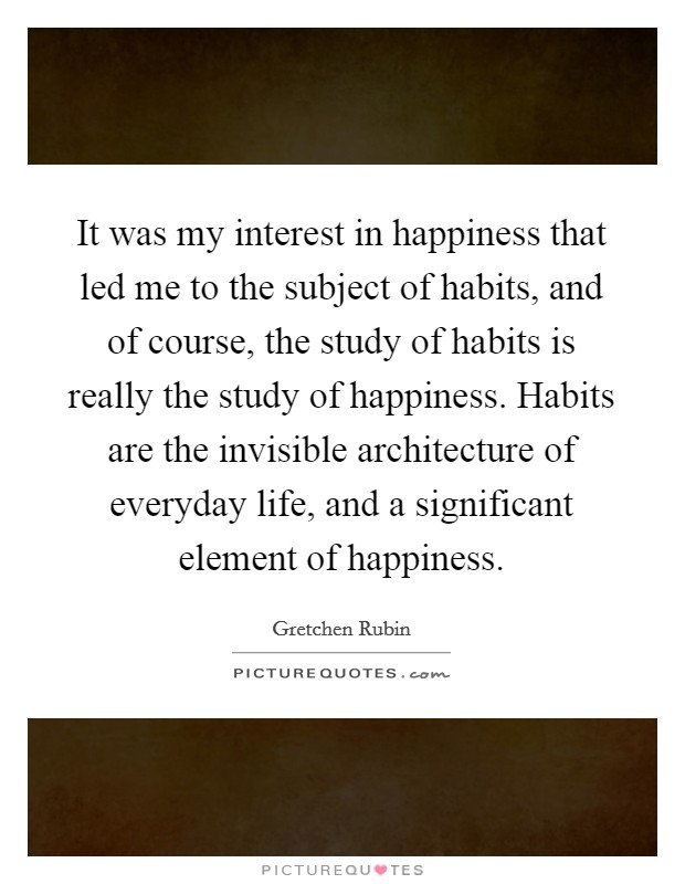 It was my interest in happiness that led me to the subject of habits, and of course, the study of habits is really the study of happiness. Habits are the invisible architecture of everyday life, and a significant element of happiness. Picture Quote #1