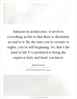 Inherent in architecture, it involves everything in life so that there is absolutely no end to it. By the time you’re seventy or eighty, you’re still beginning. So, that’s the kind of life I’ve preferred to being the expert at forty and dead, you know Picture Quote #1