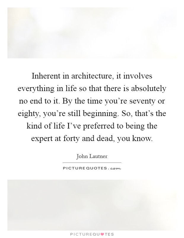 Inherent in architecture, it involves everything in life so that there is absolutely no end to it. By the time you're seventy or eighty, you're still beginning. So, that's the kind of life I've preferred to being the expert at forty and dead, you know. Picture Quote #1