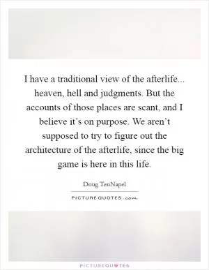I have a traditional view of the afterlife... heaven, hell and judgments. But the accounts of those places are scant, and I believe it’s on purpose. We aren’t supposed to try to figure out the architecture of the afterlife, since the big game is here in this life Picture Quote #1