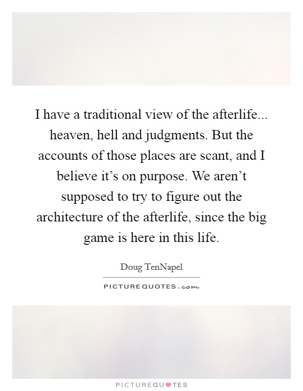 I have a traditional view of the afterlife... heaven, hell and judgments. But the accounts of those places are scant, and I believe it's on purpose. We aren't supposed to try to figure out the architecture of the afterlife, since the big game is here in this life. Picture Quote #1