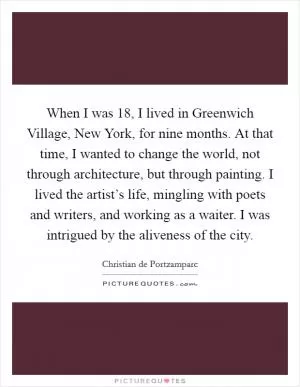 When I was 18, I lived in Greenwich Village, New York, for nine months. At that time, I wanted to change the world, not through architecture, but through painting. I lived the artist’s life, mingling with poets and writers, and working as a waiter. I was intrigued by the aliveness of the city Picture Quote #1