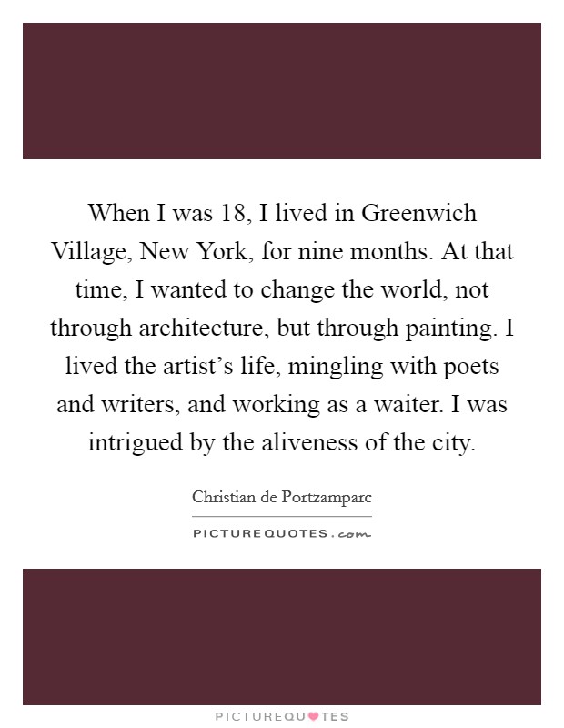 When I was 18, I lived in Greenwich Village, New York, for nine months. At that time, I wanted to change the world, not through architecture, but through painting. I lived the artist's life, mingling with poets and writers, and working as a waiter. I was intrigued by the aliveness of the city. Picture Quote #1