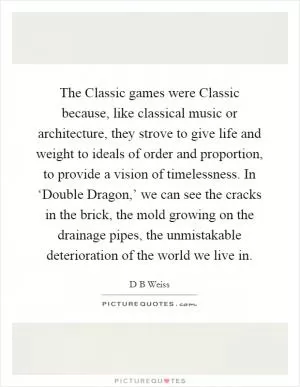 The Classic games were Classic because, like classical music or architecture, they strove to give life and weight to ideals of order and proportion, to provide a vision of timelessness. In ‘Double Dragon,’ we can see the cracks in the brick, the mold growing on the drainage pipes, the unmistakable deterioration of the world we live in Picture Quote #1