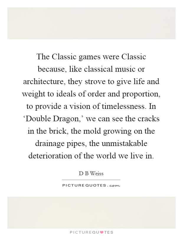 The Classic games were Classic because, like classical music or architecture, they strove to give life and weight to ideals of order and proportion, to provide a vision of timelessness. In ‘Double Dragon,' we can see the cracks in the brick, the mold growing on the drainage pipes, the unmistakable deterioration of the world we live in. Picture Quote #1